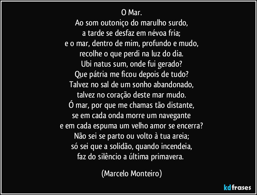 O Mar.
Ao som outoniço do marulho surdo,
a tarde se desfaz em névoa fria;
e o mar, dentro de mim, profundo e mudo,
recolhe o que perdi na luz do dia.
Ubi natus sum, onde fui gerado?
Que pátria me ficou depois de tudo?
Talvez no sal de um sonho abandonado,
talvez no coração deste mar mudo.
Ó mar, por que me chamas tão distante,
se em cada onda morre um navegante
e em cada espuma um velho amor se encerra?
Não sei se parto ou volto à tua areia;
só sei que a solidão, quando incendeia,
faz do silêncio a última primavera. (Marcelo Monteiro)