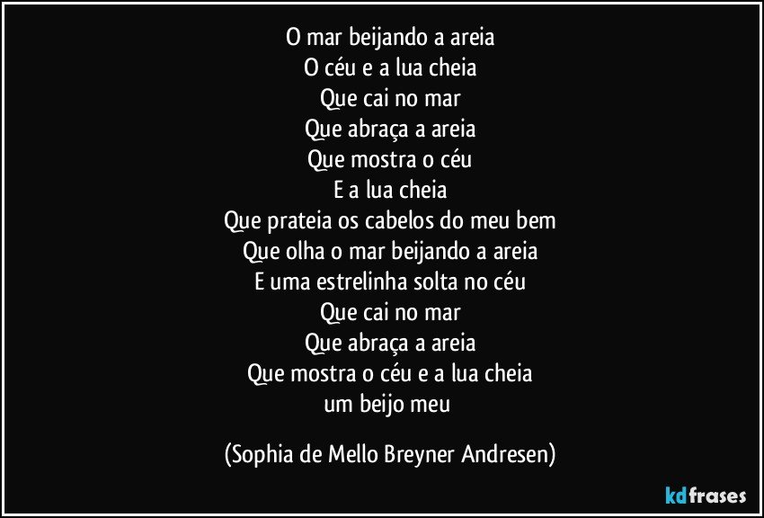 O mar beijando a areia
O céu e a lua cheia
Que cai no mar
Que abraça a areia
Que mostra o céu
E a lua cheia
Que prateia os cabelos do meu bem
Que olha o mar beijando a areia
E uma estrelinha solta no céu
Que cai no mar
Que abraça a areia
Que mostra o céu e a lua cheia
um beijo meu (Sophia de Mello Breyner Andresen)