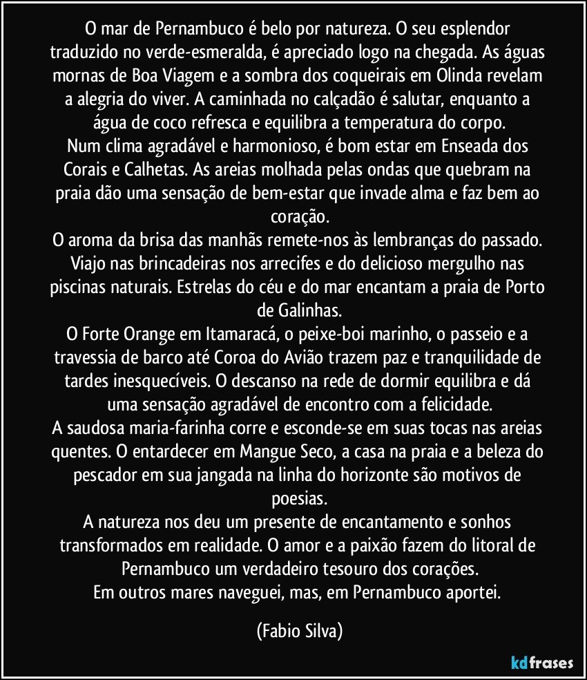 O mar de Pernambuco é belo por natureza. O seu esplendor traduzido no verde-esmeralda, é apreciado logo na chegada. As águas mornas de Boa Viagem e a sombra dos coqueirais em Olinda revelam a alegria do viver. A caminhada no calçadão é salutar, enquanto a água de coco refresca e equilibra a temperatura do corpo.
Num clima agradável e harmonioso, é bom estar em Enseada dos Corais e Calhetas. As areias molhada pelas ondas que quebram na praia dão uma sensação de bem-estar que invade alma e faz bem ao coração.
O aroma da brisa das manhãs remete-nos às lembranças do passado. Viajo nas brincadeiras nos arrecifes e do delicioso mergulho nas piscinas naturais. Estrelas do céu e do mar encantam a praia de Porto de Galinhas.
O Forte Orange em Itamaracá, o peixe-boi marinho, o passeio e a travessia de barco até Coroa do Avião trazem paz e tranquilidade de tardes inesquecíveis. O descanso na rede de dormir equilibra e dá uma sensação agradável de encontro com a felicidade.
A saudosa maria-farinha corre e esconde-se em suas tocas nas areias quentes. O entardecer em Mangue Seco, a casa na praia e a beleza do pescador em sua jangada na linha do horizonte são motivos de poesias.
A natureza nos deu um presente de encantamento e sonhos transformados em realidade. O amor e a paixão fazem do litoral de Pernambuco um verdadeiro tesouro dos corações.
Em outros mares naveguei, mas, em Pernambuco aportei. (Fabio Silva)