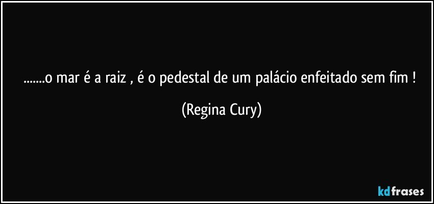 ...o mar é a raiz ,  é o  pedestal   de um palácio  enfeitado sem fim ! (Regina Cury)