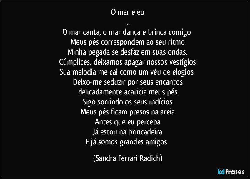 O mar e eu
...
O mar canta, o mar dança e brinca comigo 
Meus pés correspondem ao seu ritmo
Minha pegada se desfaz em suas ondas,
Cúmplices, deixamos apagar nossos vestígios
Sua melodia me cai como um véu de elogios 
Deixo-me seduzir por seus encantos
delicadamente acaricia meus pés
Sigo sorrindo os seus indícios
Meus pés ficam presos na areia
Antes que eu perceba
Já estou na brincadeira
E já somos grandes amigos (Sandra Ferrari Radich)