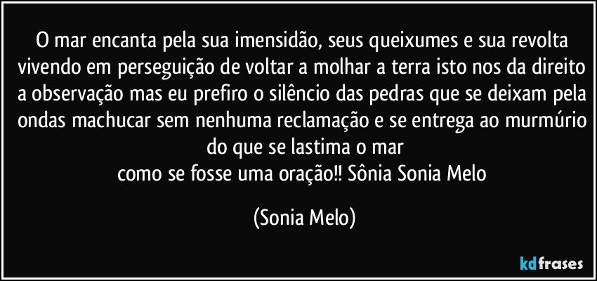 O mar encanta pela sua imensidão, seus queixumes e sua revolta vivendo em perseguição de voltar a molhar a terra isto nos da direito a observação mas eu prefiro o silêncio das pedras que se deixam pela ondas machucar sem nenhuma reclamação e se entrega ao murmúrio do que se lastima o mar
como se fosse uma oração!! Sônia Sonia Melo (Sonia Melo)