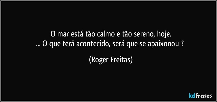 O mar está tão calmo e tão sereno, hoje.
... O que terá acontecido, será que se apaixonou ? (Roger Freitas)