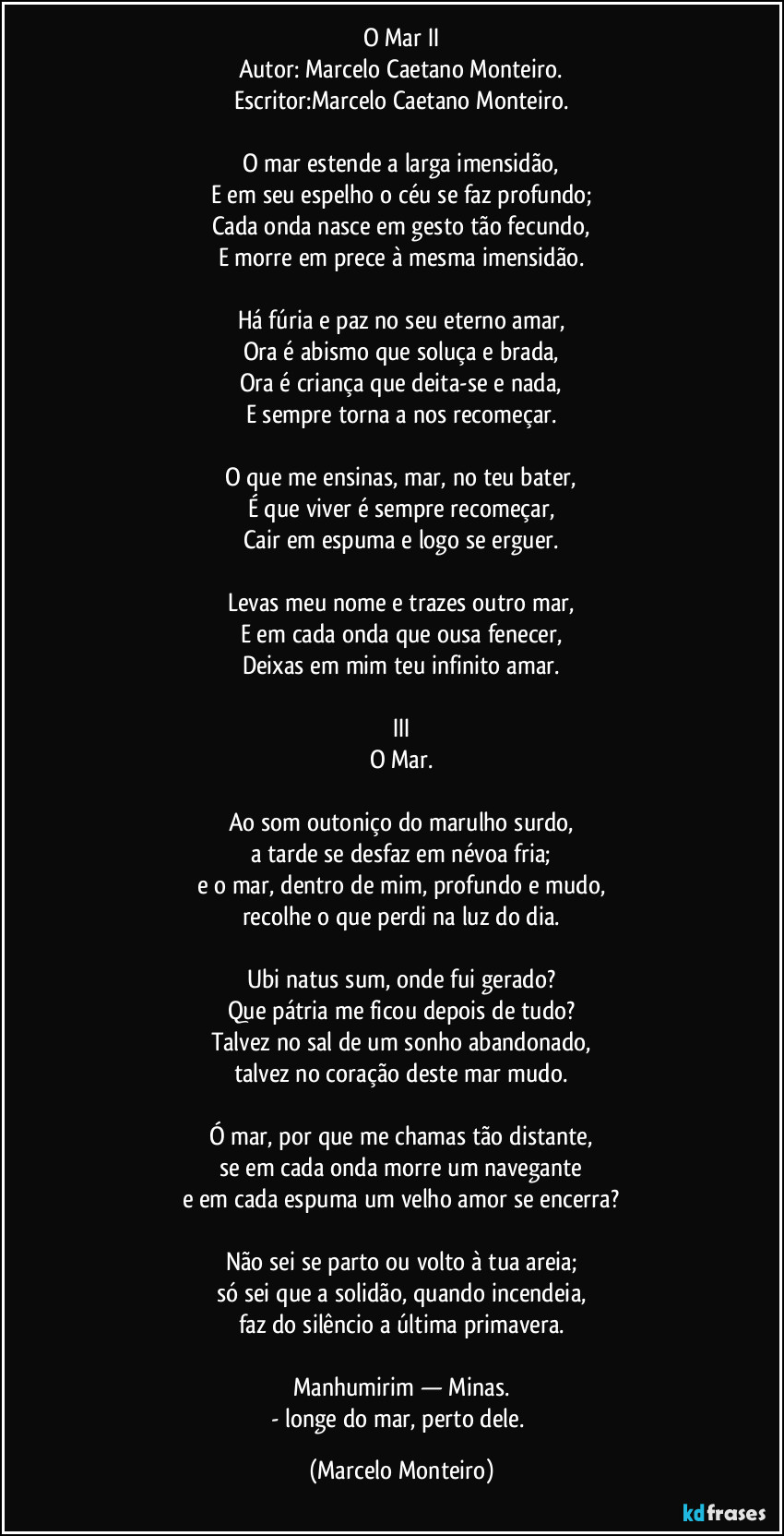 O Mar II
Autor: Marcelo Caetano Monteiro.
Escritor:Marcelo Caetano Monteiro.
O mar estende a larga imensidão,
E em seu espelho o céu se faz profundo;
Cada onda nasce em gesto tão fecundo,
E morre em prece à mesma imensidão.
Há fúria e paz no seu eterno amar,
Ora é abismo que soluça e brada,
Ora é criança que deita-se e nada,
E sempre torna a nos recomeçar.
O que me ensinas, mar, no teu bater,
É que viver é sempre recomeçar,
Cair em espuma e logo se erguer.
Levas meu nome e trazes outro mar,
E em cada onda que ousa fenecer,
Deixas em mim teu infinito amar.
III
O Mar.
Ao som outoniço do marulho surdo,
a tarde se desfaz em névoa fria;
e o mar, dentro de mim, profundo e mudo,
recolhe o que perdi na luz do dia.
Ubi natus sum, onde fui gerado?
Que pátria me ficou depois de tudo?
Talvez no sal de um sonho abandonado,
talvez no coração deste mar mudo.
Ó mar, por que me chamas tão distante,
se em cada onda morre um navegante
e em cada espuma um velho amor se encerra?
Não sei se parto ou volto à tua areia;
só sei que a solidão, quando incendeia,
faz do silêncio a última primavera.
Manhumirim — Minas.
- longe do mar, perto dele. (Marcelo Monteiro)