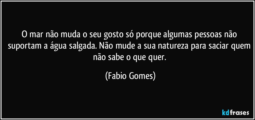 O mar não muda o seu gosto só porque algumas pessoas não suportam a água salgada. Não mude a sua natureza para saciar quem não sabe o que quer. (Fabio Gomes)