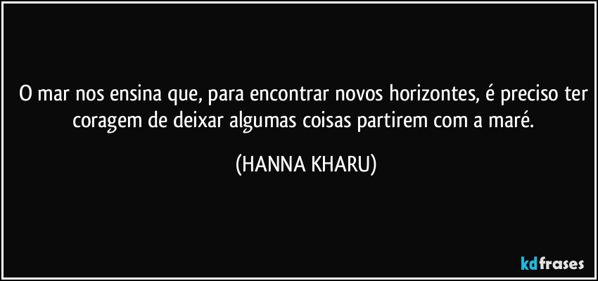 O mar nos ensina que, para encontrar novos horizontes, é preciso ter coragem de deixar algumas coisas partirem com a maré. (HANNA KHARU)