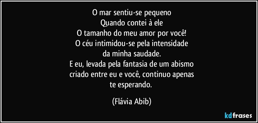 O mar sentiu-se pequeno
Quando contei à ele
O tamanho do meu amor por você!
O céu intimidou-se pela intensidade
da minha saudade.
E eu, levada pela fantasia de um abismo
criado entre eu e você, continuo apenas
te esperando. (Flávia Abib)