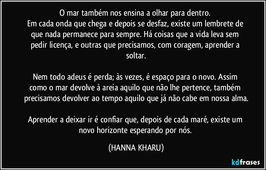 O mar também nos ensina a olhar para dentro. 
Em cada onda que chega e depois se desfaz, existe um lembrete de que nada permanece para sempre. Há coisas que a vida leva sem pedir licença, e outras que precisamos, com coragem, aprender a soltar.

Nem todo adeus é perda; às vezes, é espaço para o novo. Assim como o mar devolve à areia aquilo que não lhe pertence, também precisamos devolver ao tempo aquilo que já não cabe em nossa alma.

Aprender a deixar ir é confiar que, depois de cada maré, existe um novo horizonte esperando por nós. (HANNA KHARU)