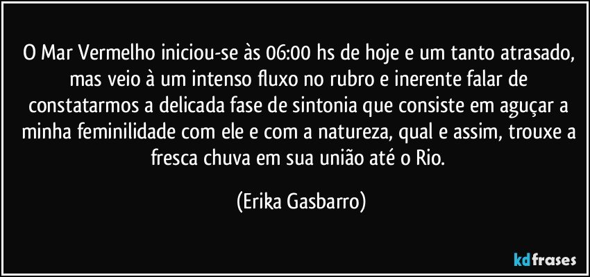 O Mar Vermelho iniciou-se às 06:00 hs de hoje e um tanto atrasado, mas veio à um intenso fluxo no rubro e inerente falar de constatarmos a delicada fase de sintonia que consiste em aguçar a minha feminilidade com ele e com a natureza, qual e assim, trouxe a fresca chuva em sua união até o Rio. (Erika Gasbarro)