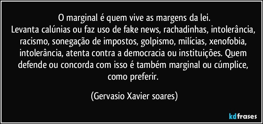 O marginal é quem vive as margens da lei.
Levanta calúnias ou faz uso de fake news, rachadinhas, intolerância, racismo, sonegação de impostos, golpismo, milícias, xenofobia, intolerância, atenta contra a democracia ou instituições. Quem defende ou concorda com isso é também marginal ou cúmplice, como preferir. (Gervasio Xavier soares)