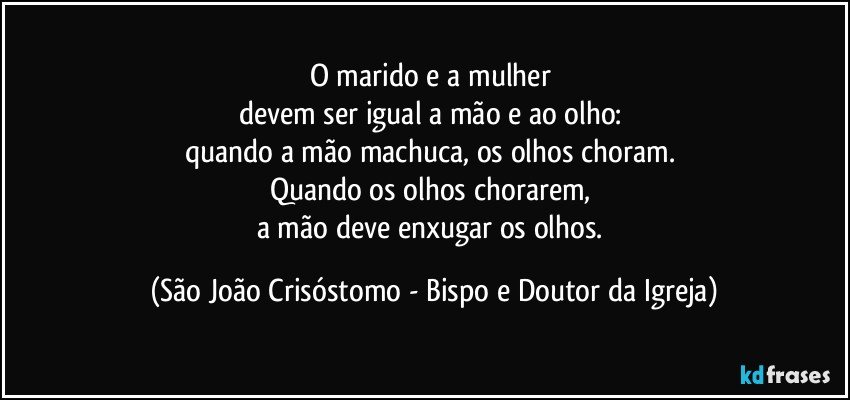 O marido e a mulher 
devem ser igual a mão e ao olho: 
quando a mão machuca, os olhos choram. 
Quando os olhos chorarem, 
a mão deve enxugar os olhos. (São João Crisóstomo - Bispo e Doutor da Igreja)