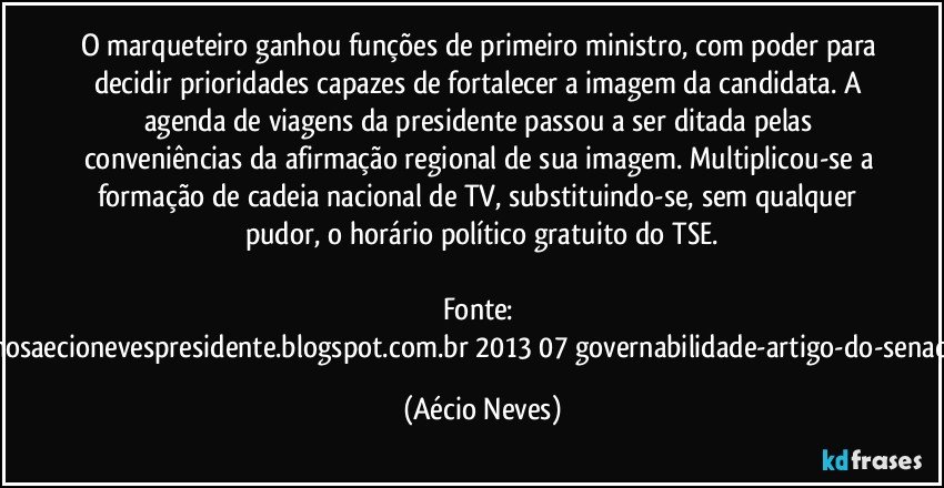 O marqueteiro ganhou funções de primeiro ministro, com poder para decidir prioridades capazes de fortalecer a imagem da candidata. A agenda de viagens da presidente passou a ser ditada pelas conveniências da afirmação regional de sua imagem. Multiplicou-se a formação de cadeia nacional de TV, substituindo-se, sem qualquer pudor, o horário político gratuito do TSE.

Fonte: http://queremosaecionevespresidente.blogspot.com.br/2013/07/governabilidade-artigo-do-senador-aecio.html (Aécio Neves)