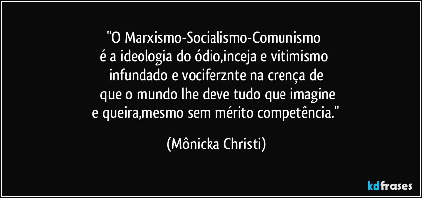 "O Marxismo-Socialismo-Comunismo
é a ideologia do ódio,inceja e vitimismo
infundado e vociferznte na crença de
que o mundo lhe deve tudo que imagine
e queira,mesmo sem mérito competência." (Mônicka Christi)