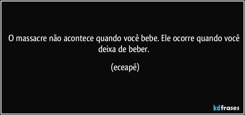 O massacre não acontece quando você bebe. Ele ocorre quando você deixa de beber. (eceapê)