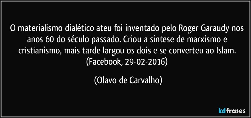 O materialismo dialético ateu foi inventado pelo Roger Garaudy nos anos 60 do século passado. Criou a síntese de marxismo e cristianismo, mais tarde largou os dois e se converteu ao Islam. (Facebook, 29-02-2016) (Olavo de Carvalho)