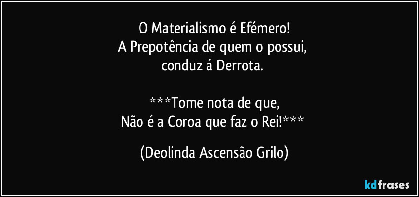 O Materialismo é Efémero!
A Prepotência de quem o possui, 
conduz á Derrota. 

***Tome nota de que,
Não é a Coroa que faz o Rei!*** (Deolinda Ascensão Grilo)