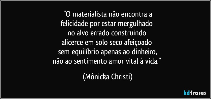 "O materialista não encontra a
felicidade por estar mergulhado 
no alvo errado construindo 
alicerce em solo seco afeiçoado 
sem equilíbrio apenas ao dinheiro,
não ao sentimento amor vital à vida." (Mônicka Christi)