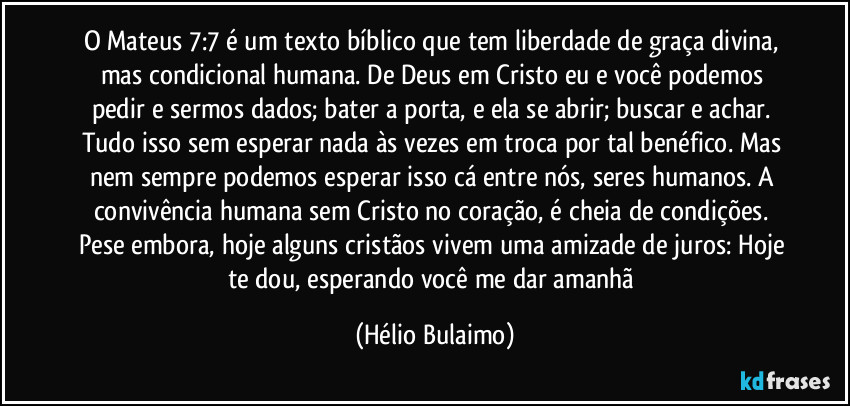 O Mateus 7:7 é um texto bíblico que tem liberdade de graça divina, mas condicional humana. De Deus em Cristo eu e você podemos pedir e sermos dados; bater a porta, e ela se abrir; buscar e achar. Tudo isso sem esperar nada às vezes em troca por tal benéfico. Mas nem sempre podemos esperar isso cá entre nós, seres humanos. A convivência humana sem Cristo no coração, é cheia de condições. Pese embora, hoje alguns cristãos vivem uma amizade de juros: Hoje te dou, esperando você me dar amanhã (Hélio Bulaimo)