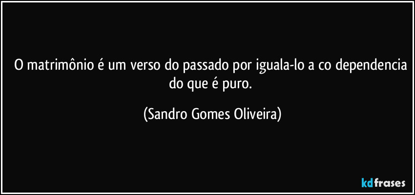 O matrimônio é um verso do passado por iguala-lo a co dependencia do que é puro. (Sandro Gomes Oliveira)