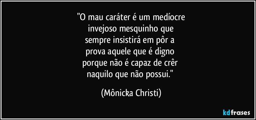 "O mau caráter é um medíocre
 invejoso mesquinho que 
sempre insistirá em pôr a 
prova aquele que é digno 
porque não é capaz de crêr 
naquilo que não possui." (Mônicka Christi)