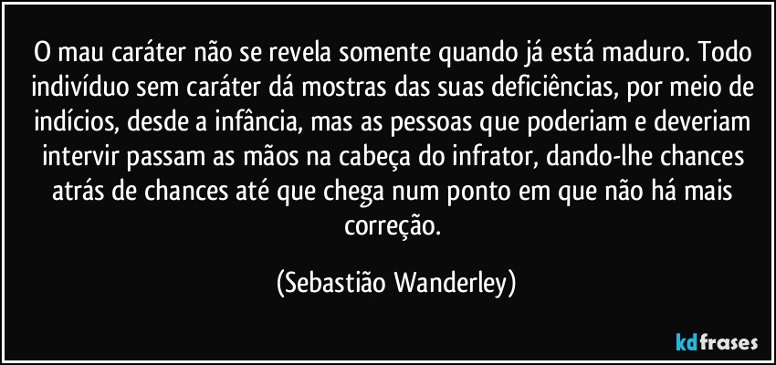 O mau caráter não se revela somente quando já está maduro. Todo indivíduo sem caráter dá mostras das suas deficiências, por meio de indícios, desde a infância, mas as pessoas que poderiam e deveriam intervir passam as mãos na cabeça do infrator, dando-lhe chances atrás de chances até que chega num ponto em que não há mais correção. (Sebastião Wanderley)