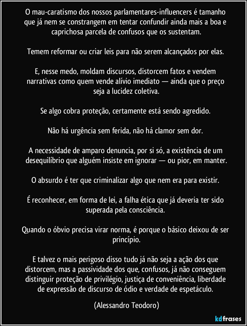 O mau-caratismo dos nossos parlamentares-influencers é tamanho que já nem se constrangem em tentar confundir ainda mais a boa e caprichosa parcela de confusos que os sustentam.
Temem reformar ou criar leis para não serem alcançados por elas.
E, nesse medo, moldam discursos, distorcem fatos e vendem narrativas como quem vende alívio imediato — ainda que o preço seja a lucidez coletiva.
Se algo cobra proteção, certamente está sendo agredido.
Não há urgência sem ferida, não há clamor sem dor.
A necessidade de amparo denuncia, por si só, a existência de um desequilíbrio que alguém insiste em ignorar — ou pior, em manter.
O absurdo é ter que criminalizar algo que nem era para existir.
É reconhecer, em forma de lei, a falha ética que já deveria ter sido superada pela consciência.
Quando o óbvio precisa virar norma, é porque o básico deixou de ser princípio.
E talvez o mais perigoso disso tudo já não seja a ação dos que distorcem, mas a passividade dos que, confusos, já não conseguem distinguir proteção de privilégio, justiça de conveniência, liberdade de expressão de discurso de ódio e verdade de espetáculo. (Alessandro Teodoro)