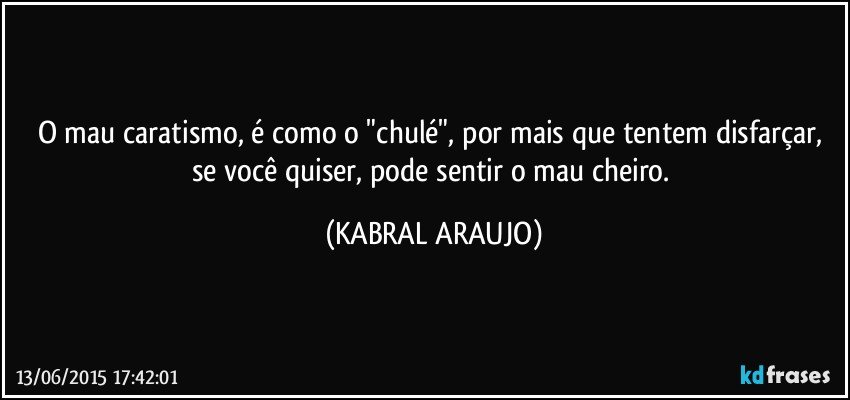 O mau caratismo, é como o "chulé", por mais que tentem disfarçar, se você quiser, pode sentir o mau cheiro. (KABRAL ARAUJO)