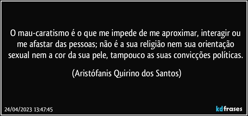 O mau-caratismo é o que me impede de me aproximar, interagir ou me afastar das pessoas; não é a sua religião nem sua orientação sexual nem a cor da sua pele, tampouco as suas convicções políticas. (Aristófanis Quirino dos Santos)