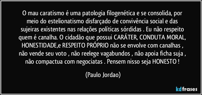 O mau caratismo é uma patologia filogenética e se consolida, por meio do estelionatismo disfarçado de convivência social e das sujeiras existentes nas relações políticas sórdidas . Eu não respeito quem é canalha. O cidadão  que possui CARÁTER, CONDUTA MORAL, HONESTIDADE,e RESPEITO PRÓPRIO não se envolve com canalhas , não vende seu voto , não reelege vagabundos , não apoia ficha suja , não compactua com negociatas . Pensem nisso seja HONESTO ! (Paulo Jordao)
