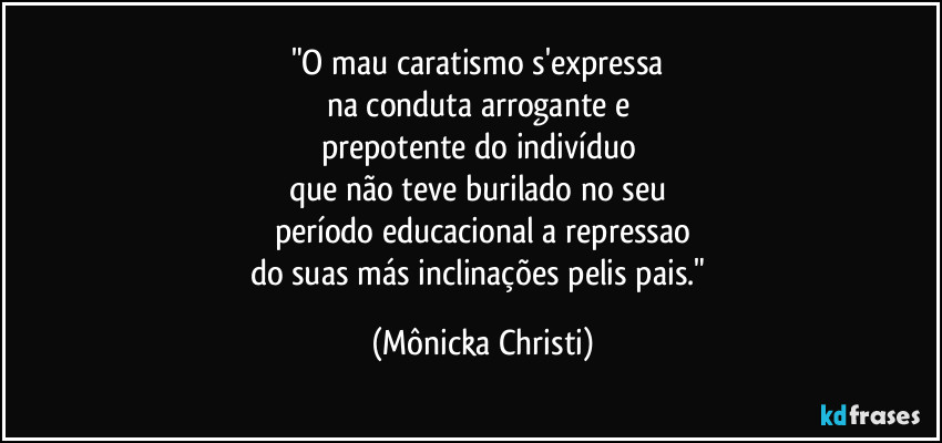 "O mau caratismo s'expressa 
na conduta arrogante e 
prepotente do indivíduo 
que não teve burilado no seu 
período educacional a repressao
do suas más inclinações pelis pais." (Mônicka Christi)