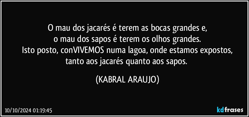 O mau dos jacarés é terem as bocas grandes e,
o mau dos sapos é terem os olhos grandes.
Isto posto, conVIVEMOS numa lagoa, onde estamos expostos,
tanto aos jacarés quanto aos sapos. (KABRAL ARAUJO)