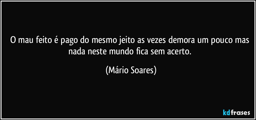 O mau feito é pago do mesmo jeito as vezes demora um pouco mas nada neste mundo fica sem acerto. (Mário Soares)