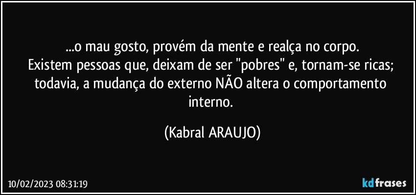 ...o mau gosto, provém da mente e realça no corpo.
Existem pessoas que, deixam de ser "pobres" e, tornam-se ricas; todavia, a mudança do externo NÃO altera o comportamento interno. (KABRAL ARAUJO)