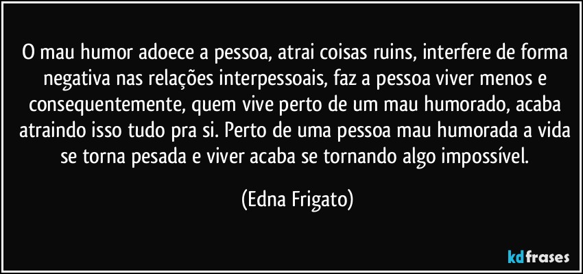 O mau humor adoece a pessoa, atrai coisas ruins, interfere de forma negativa nas relações interpessoais, faz a pessoa viver menos e consequentemente, quem vive perto de um mau humorado, acaba atraindo isso  tudo pra si. Perto de uma pessoa mau humorada a vida se torna pesada e viver acaba se tornando algo impossível. (Edna Frigato)