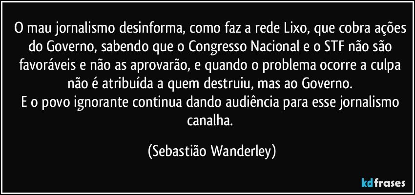 O mau jornalismo desinforma, como faz a rede Lixo, que cobra ações do Governo, sabendo que o Congresso Nacional e o STF não são favoráveis e não as aprovarão, e quando o problema ocorre a culpa não é atribuída a quem destruiu, mas ao Governo. 
E o povo ignorante continua dando audiência para esse jornalismo canalha. (Sebastião Wanderley)