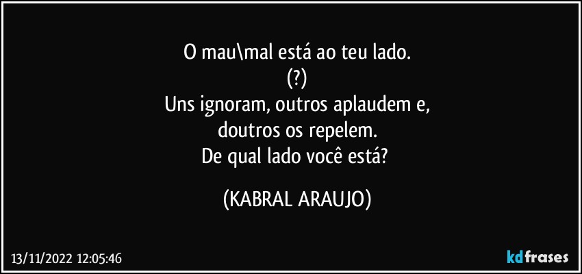 O mau\mal está ao teu lado.
(?)
Uns ignoram, outros aplaudem e,
doutros os repelem.
De qual lado você está? (KABRAL ARAUJO)