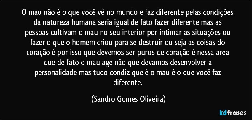 O mau não é o que você vê no mundo e faz diferente pelas condições da natureza  humana seria igual de fato fazer diferente mas as pessoas cultivam o mau no seu interior por intimar as situações ou fazer o que o homem criou para se destruir ou seja as coisas do coração é por isso que devemos ser puros de coração é nessa area que de fato o mau age não que devamos desenvolver a personalidade mas tudo condiz que é o mau é o que você faz diferente. (Sandro Gomes Oliveira)