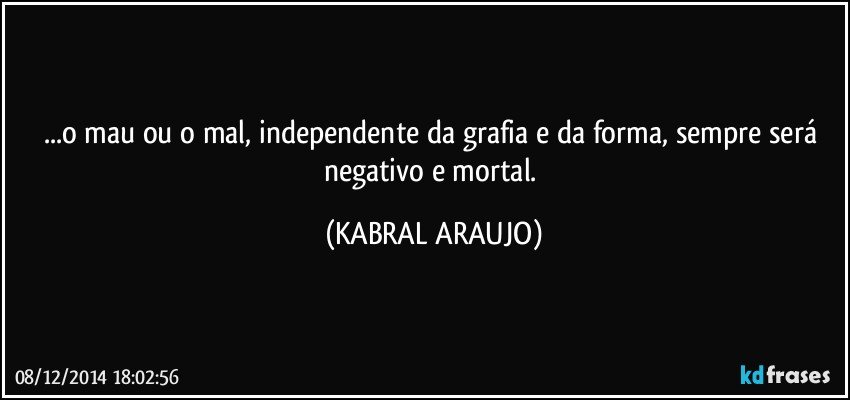 ...o mau ou o mal, independente da grafia e da forma, sempre será negativo e mortal. (KABRAL ARAUJO)