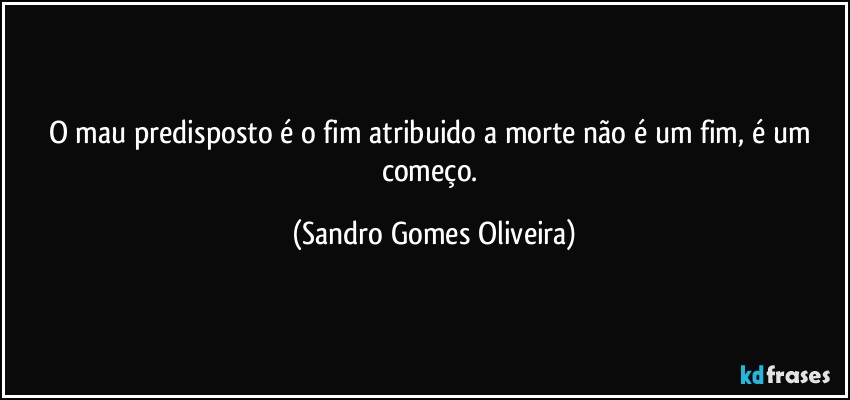 O mau predisposto é o fim atribuido a morte não é um fim, é um começo. (Sandro Gomes Oliveira)