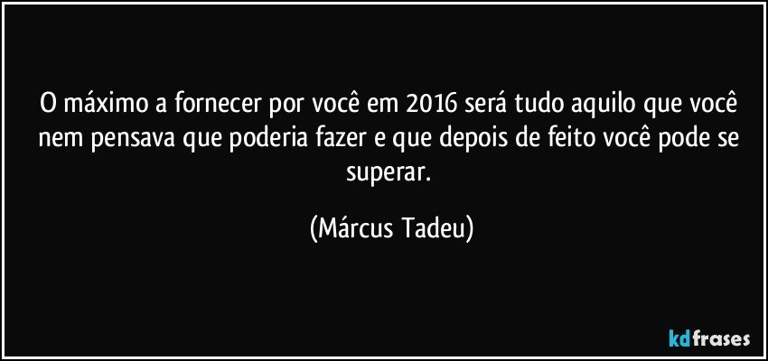 O máximo a fornecer por você em 2016 será tudo aquilo que você nem pensava que poderia fazer e que depois de feito você pode se superar. (Márcus Tadeu)