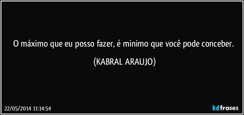 O máximo que eu posso fazer, é minimo que você pode conceber. (KABRAL ARAUJO)