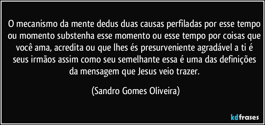 O mecanismo da mente dedus duas causas perfiladas por esse tempo ou momento substenha esse momento ou esse tempo por coisas que você ama, acredita ou que lhes és presurveniente agradável a ti é seus irmãos assim como seu semelhante essa é uma das definições da mensagem que Jesus veio trazer. (Sandro Gomes Oliveira)