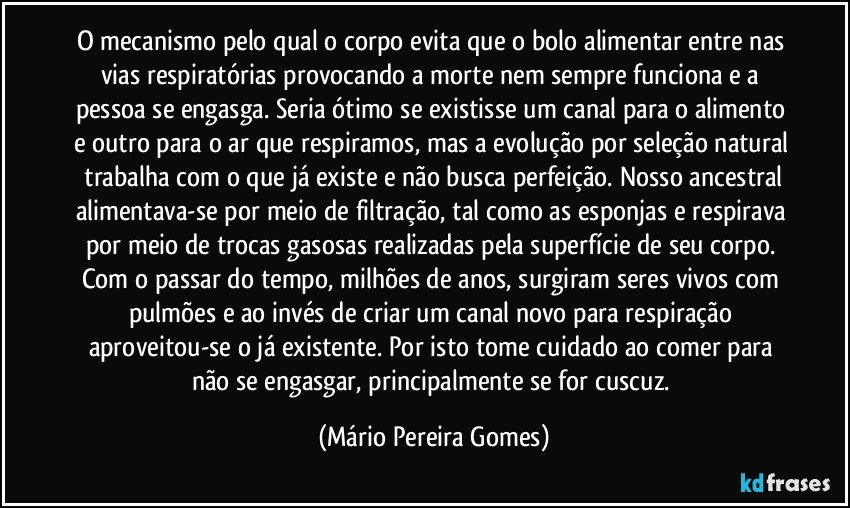 O mecanismo pelo qual o corpo evita que o bolo alimentar entre nas vias respiratórias provocando a morte nem sempre funciona e a pessoa se engasga. Seria ótimo se existisse um canal para o alimento e outro para o ar que respiramos, mas a evolução por seleção natural   trabalha com o que já existe e não busca perfeição. Nosso ancestral alimentava-se por meio de filtração, tal como as esponjas e respirava por meio de trocas gasosas realizadas pela superfície de seu corpo. Com o passar do tempo, milhões de anos, surgiram seres vivos com pulmões e ao invés de criar um canal novo para respiração aproveitou-se o já existente. Por isto tome cuidado ao comer para não se engasgar, principalmente se for cuscuz. (Mário Pereira Gomes)