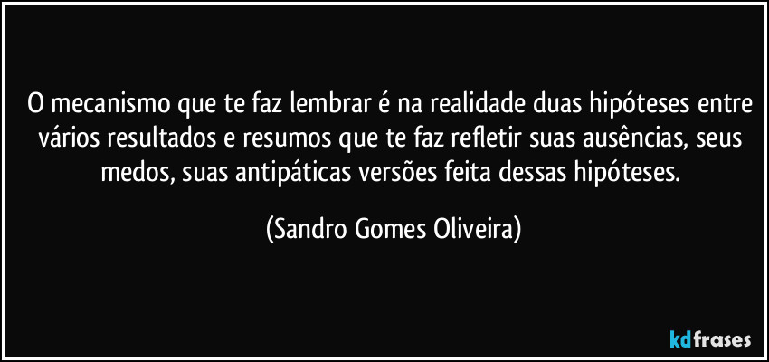 O mecanismo que te faz lembrar é na realidade duas hipóteses entre vários resultados e resumos que te faz refletir suas ausências, seus medos, suas antipáticas versões feita dessas hipóteses. (Sandro Gomes Oliveira)