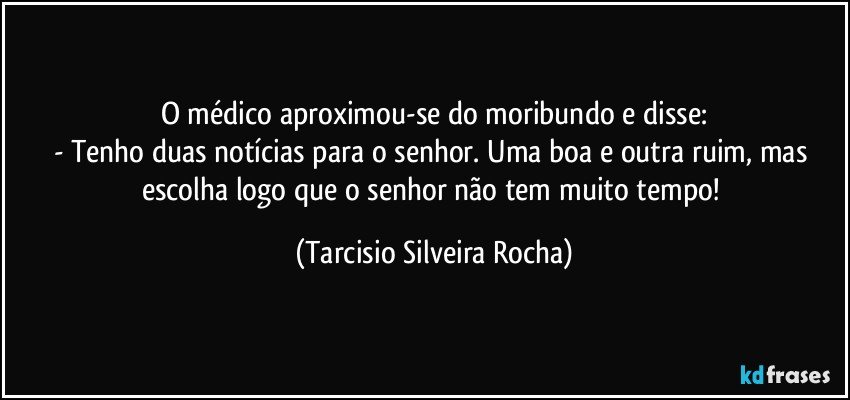 O médico aproximou-se do moribundo e disse:
- Tenho duas notícias para o senhor. Uma boa e outra ruim, mas escolha logo que o senhor não tem muito tempo! (Tarcisio Silveira Rocha)
