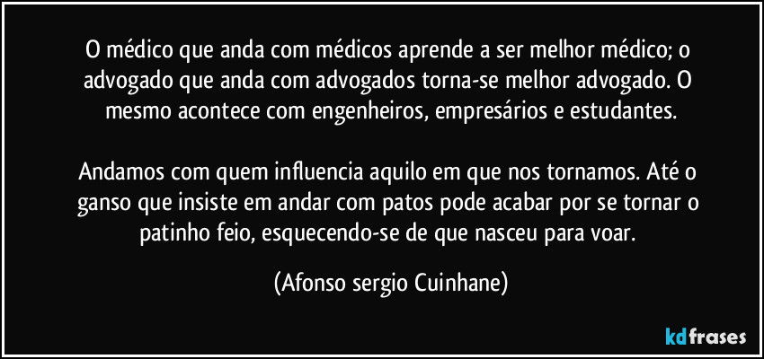 O médico que anda com médicos aprende a ser melhor médico; o advogado que anda com advogados torna-se melhor advogado. O mesmo acontece com engenheiros, empresários e estudantes.

Andamos com quem influencia aquilo em que nos tornamos. Até o ganso que insiste em andar com patos pode acabar por se tornar o patinho feio, esquecendo-se de que nasceu para voar. (Afonso sergio Cuinhane)