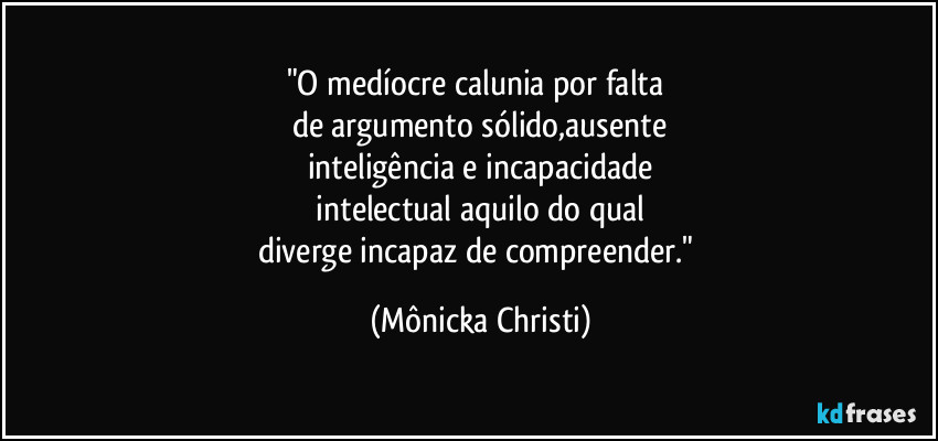 "O medíocre calunia por falta 
de argumento sólido,ausente
inteligência e incapacidade
 intelectual aquilo do qual 
diverge incapaz de compreender." (Mônicka Christi)