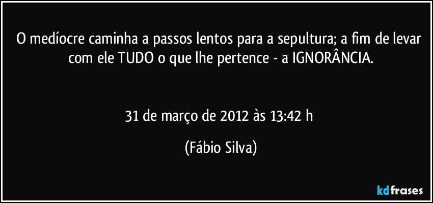 O medíocre caminha a passos lentos para a sepultura; a fim de levar com ele TUDO o que lhe pertence - a IGNORÂNCIA.


31 de março de 2012 às 13:42 h (Fábio Silva)