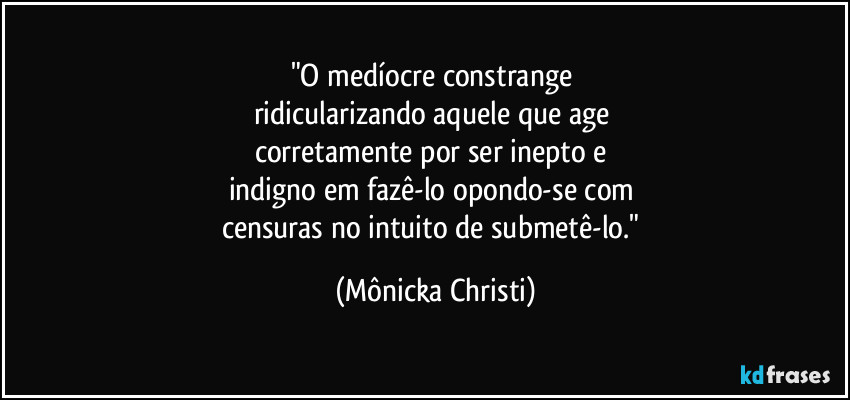 "O medíocre constrange 
ridicularizando aquele que age 
corretamente por ser inepto e 
indigno em fazê-lo opondo-se com 
censuras no intuito de submetê-lo." (Mônicka Christi)