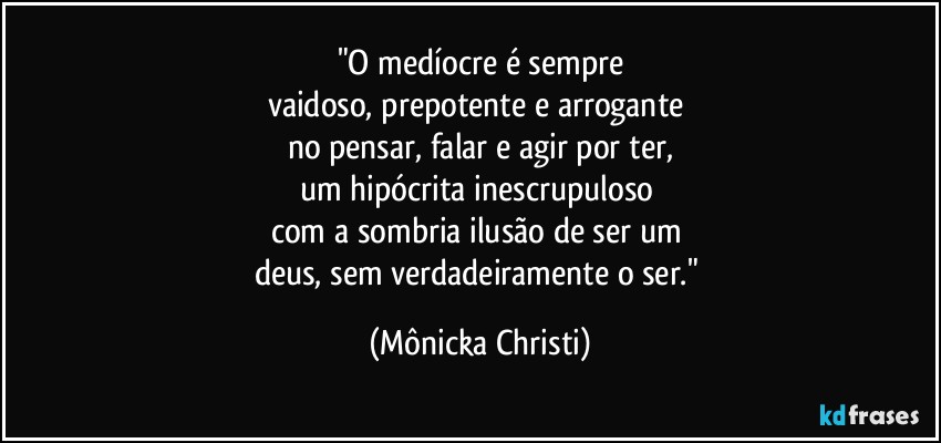 "O medíocre é sempre
vaidoso, prepotente e arrogante 
no pensar, falar e agir por ter,
um hipócrita inescrupuloso 
com a sombria ilusão de ser um 
deus, sem verdadeiramente o ser." (Mônicka Christi)